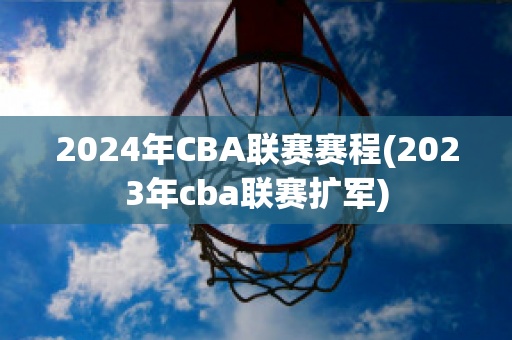 2024年CBA联赛赛程(2023年cba联赛扩军)