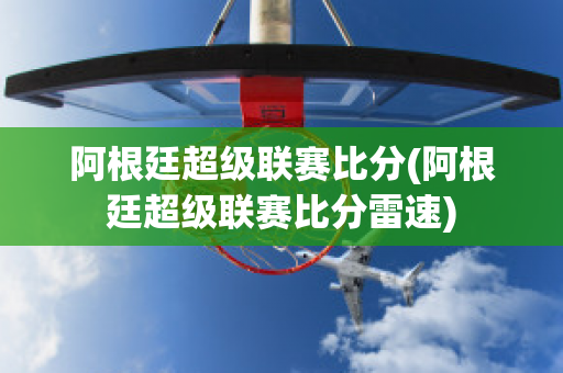 阿根廷超级联赛比分(阿根廷超级联赛比分雷速)