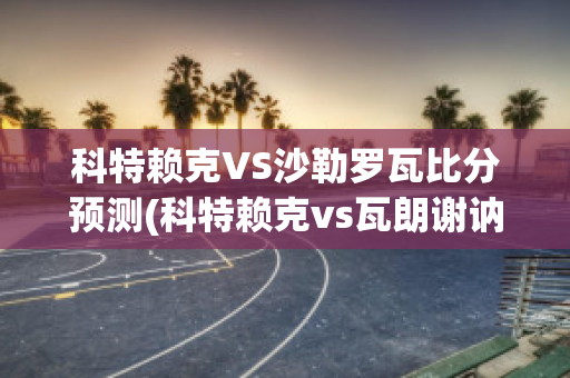 科特赖克VS沙勒罗瓦比分预测(科特赖克vs瓦朗谢讷)