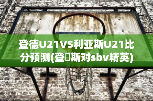 登德U21VS利亚斯U21比分预测(登愽斯对sbv精英)