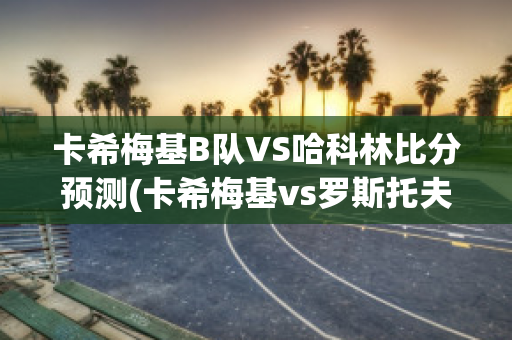 卡希梅基B队VS哈科林比分预测(卡希梅基vs罗斯托夫)