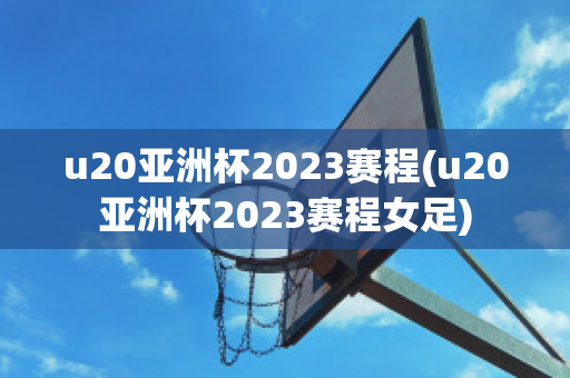 u20亚洲杯2023赛程(u20亚洲杯2023赛程女足)