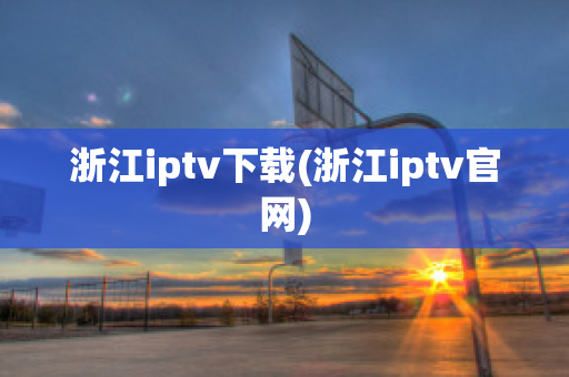 浙江iptv下载(浙江iptv官网)