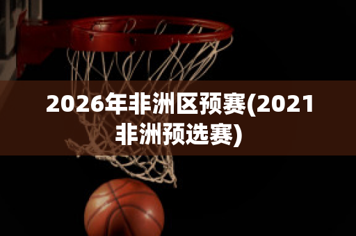 2026年非洲区预赛(2021非洲预选赛)