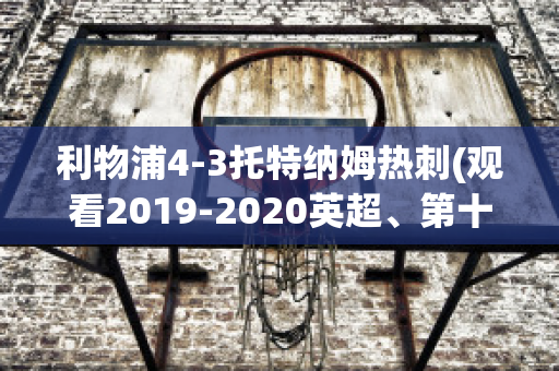 利物浦4-3托特纳姆热刺(观看2019-2020英超、第十轮利物浦vs托特纳姆热刺比赛)