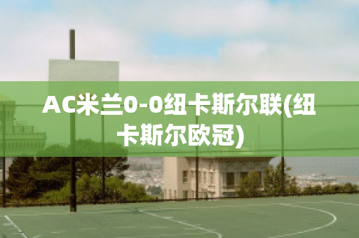 AC米兰0-0纽卡斯尔联(纽卡斯尔欧冠)