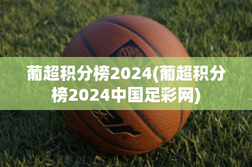 葡超积分榜2024(葡超积分榜2024中国足彩网)