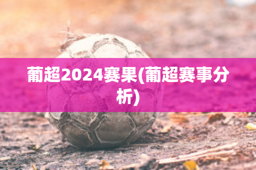 葡超2024赛果(葡超赛事分析)