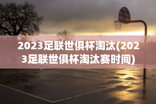 2023足联世俱杯淘汰(2023足联世俱杯淘汰赛时间)