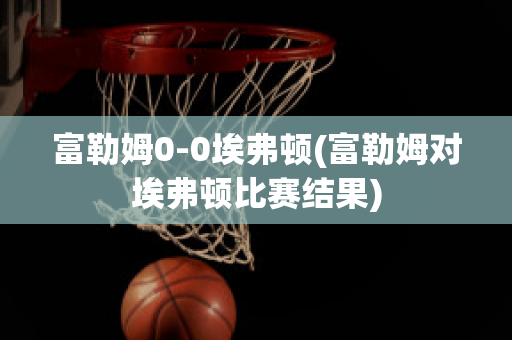 富勒姆0-0埃弗顿(富勒姆对埃弗顿比赛结果)