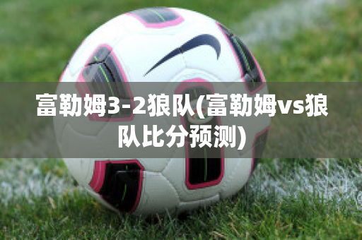 富勒姆3-2狼队(富勒姆vs狼队比分预测)