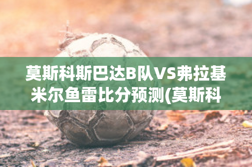 莫斯科斯巴达B队VS弗拉基米尔鱼雷比分预测(莫斯科斯巴达vs本菲卡比分预测)