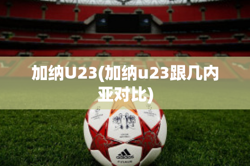 加纳U23(加纳u23跟几内亚对比)