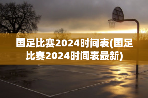 国足比赛2024时间表(国足比赛2024时间表最新)