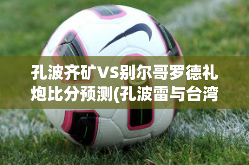 孔波齐矿VS别尔哥罗德礼炮比分预测(孔波雷与台湾)