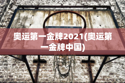 奥运第一金牌2021(奥运第一金牌中国)