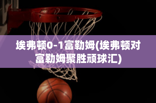 埃弗顿0-1富勒姆(埃弗顿对富勒姆聚胜顽球汇)