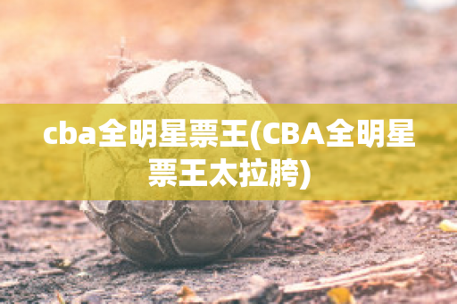 cba全明星票王(CBA全明星票王太拉胯)