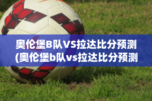 奥伦堡B队VS拉达比分预测(奥伦堡b队vs拉达比分预测最新)