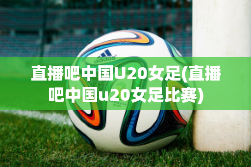 直播吧中国U20女足(直播吧中国u20女足比赛)