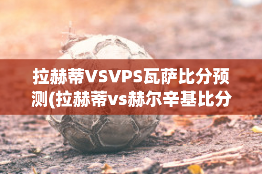 拉赫蒂VSVPS瓦萨比分预测(拉赫蒂vs赫尔辛基比分预测)