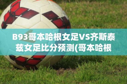 B93哥本哈根女足VS齐斯泰兹女足比分预测(哥本哈根足球队官网)