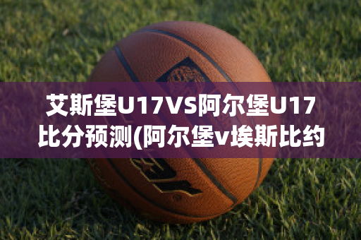 艾斯堡U17VS阿尔堡U17比分预测(阿尔堡v埃斯比约)