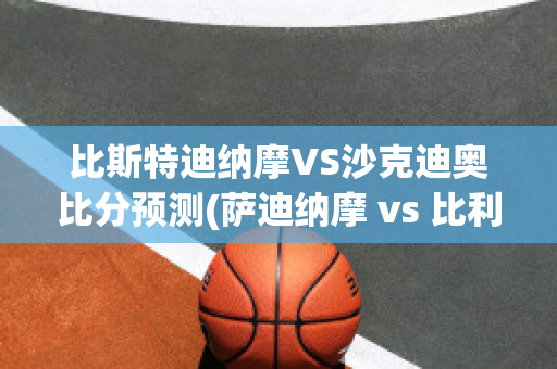 比斯特迪纳摩VS沙克迪奥比分预测(萨迪纳摩 vs 比利亚雷)