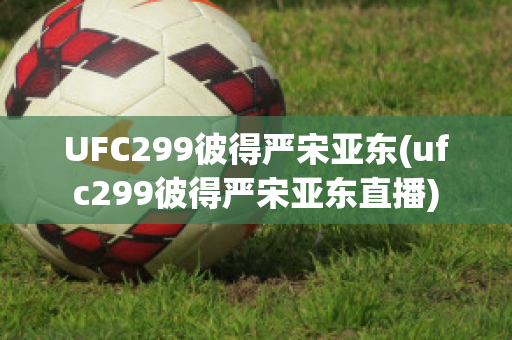 UFC299彼得严宋亚东(ufc299彼得严宋亚东直播)