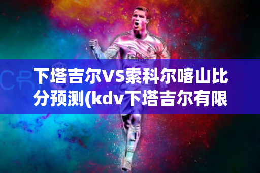 下塔吉尔VS索科尔喀山比分预测(kdv下塔吉尔有限公司)