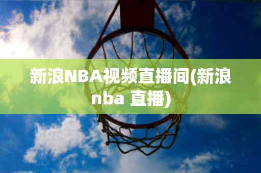 新浪NBA视频直播间(新浪nba 直播)