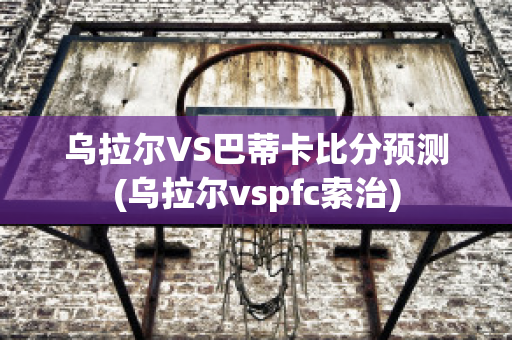 乌拉尔VS巴蒂卡比分预测(乌拉尔vspfc索治)