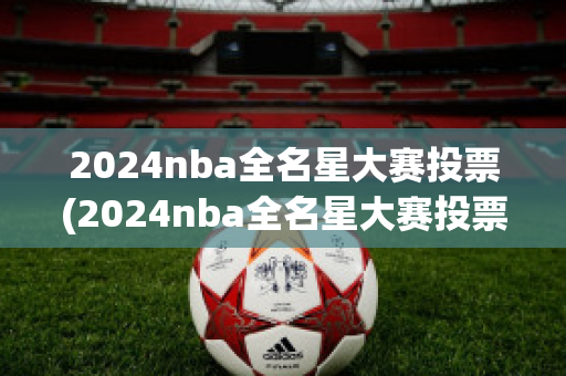 2024nba全名星大赛投票(2024nba全名星大赛投票结果)