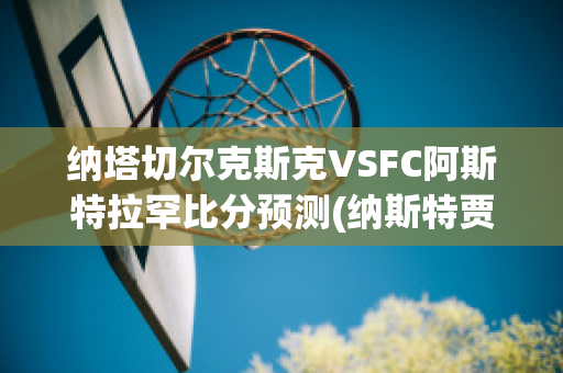 纳塔切尔克斯克VSFC阿斯特拉罕比分预测(纳斯特贾·切赫)