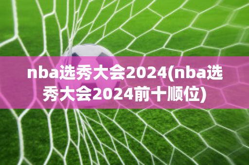 nba选秀大会2024(nba选秀大会2024前十顺位)