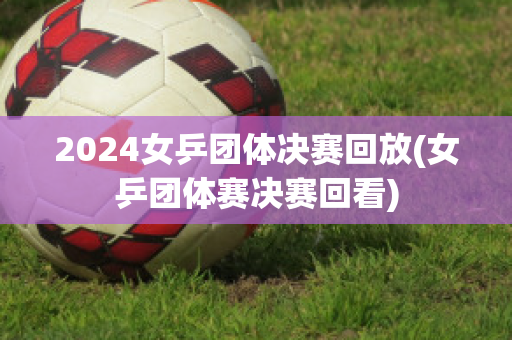 2024女乒团体决赛回放(女乒团体赛决赛回看)