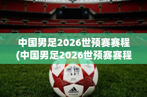 中国男足2026世预赛赛程(中国男足2026世预赛赛程表)