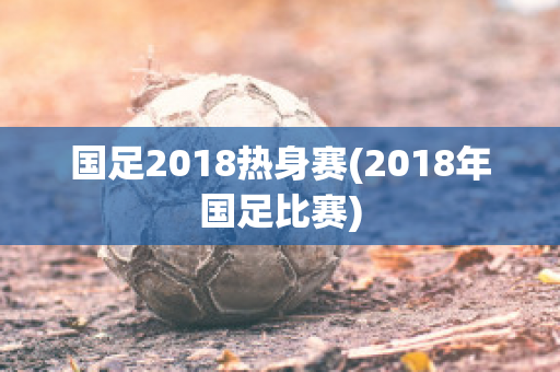 国足2018热身赛(2018年国足比赛)