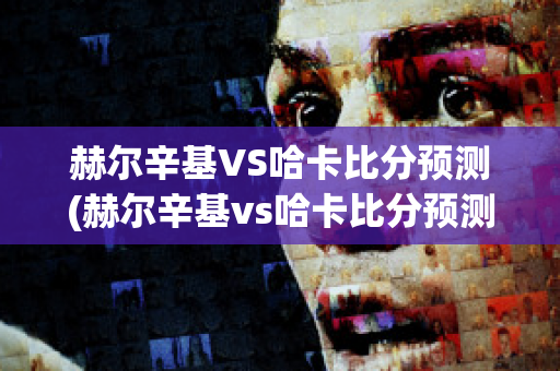 赫尔辛基VS哈卡比分预测(赫尔辛基vs哈卡比分预测进球数)