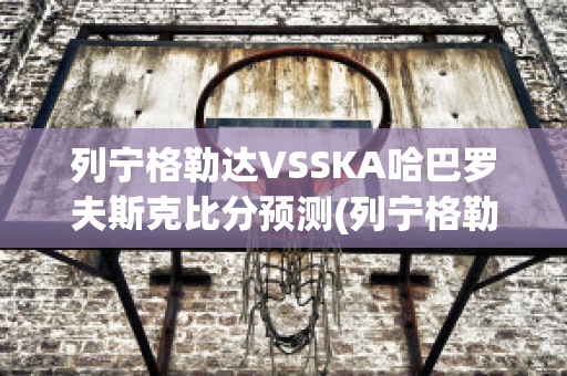 列宁格勒达VSSKA哈巴罗夫斯克比分预测(列宁格勒谁赢了)