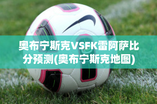 奥布宁斯克VSFK雷阿萨比分预测(奥布宁斯克地图)