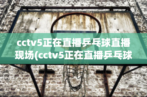 cctv5正在直播乒乓球直播现场(cctv5正在直播乒乓球直播现场2023年12月15日)