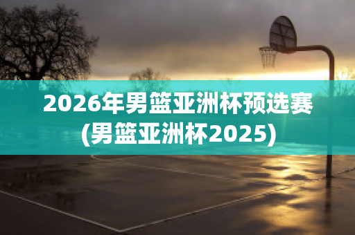 2026年男篮亚洲杯预选赛(男篮亚洲杯2025)