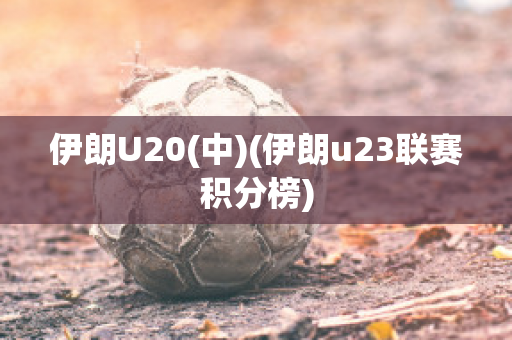 伊朗U20(中)(伊朗u23联赛积分榜)