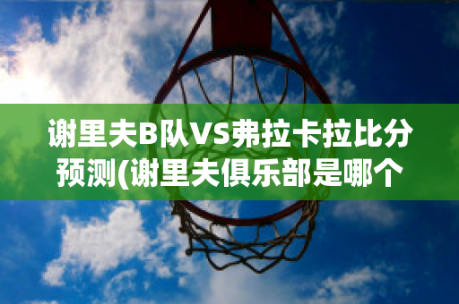 谢里夫B队VS弗拉卡拉比分预测(谢里夫俱乐部是哪个国家)