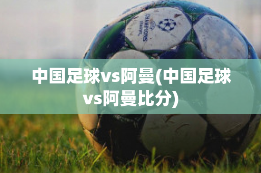 中国足球vs阿曼(中国足球vs阿曼比分)