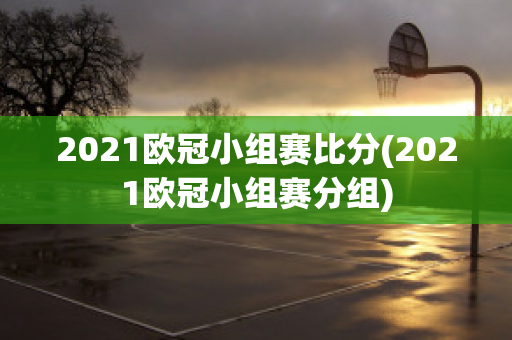 2021欧冠小组赛比分(2021欧冠小组赛分组)