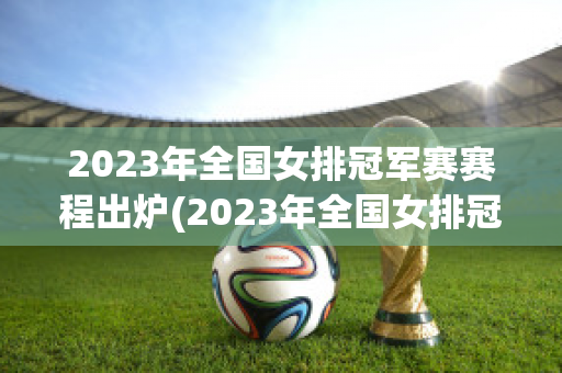 2023年全国女排冠军赛赛程出炉(2023年全国女排冠军赛赛程出炉结果)