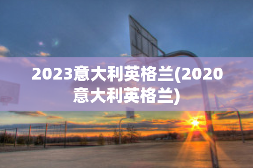 2023意大利英格兰(2020意大利英格兰)