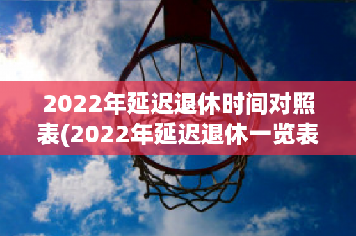 2022年延迟退休时间对照表(2022年延迟退休一览表)